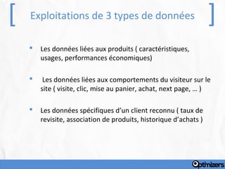 [   Exploitations de 3 types de données                            ]
       Les données liées aux produits ( caractéristiques,
        usages, performances économiques)

        Les données liées aux comportements du visiteur sur le
        site ( visite, clic, mise au panier, achat, next page, … )

       Les données spécifiques d’un client reconnu ( taux de
        revisite, association de produits, historique d’achats )
 