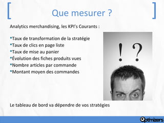 [                    Que mesurer ?                 ]
Analytics merchandising, les KPI’s Courants :

Taux de transformation de la stratégie
Taux de clics en page liste
Taux de mise au panier
Évolution des fiches produits vues
Nombre articles par commande
Montant moyen des commandes




Le tableau de bord va dépendre de vos stratégies
 