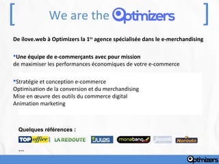[              We are the                                                  ]
De ilove.web à Optimizers la 1ère agence spécialisée dans le e-merchandising

Une équipe de e-commerçants avec pour mission
de maximiser les performances économiques de votre e-commerce

Stratégie et conception e-commerce
Optimisation de la conversion et du merchandising
Mise en œuvre des outils du commerce digital
Animation marketing



    Quelques références :


    …
 