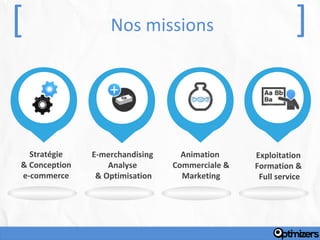 [                  Nos missions                             ]


  Stratégie    E-merchandising     Animation     Exploitation
& Conception       Analyse       Commerciale &   Formation &
e-commerce      & Optimisation     Marketing      Full service
 