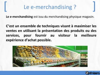 [           Le e-merchandising ?                            ]
Le e-merchandising est issu du merchandising physique magasin.

C’est un ensemble de techniques visant à maximiser les
ventes en utilisant la présentation des produits ou des
services, pour fournir au visiteur la meilleure
expérience d’achat possible.
 