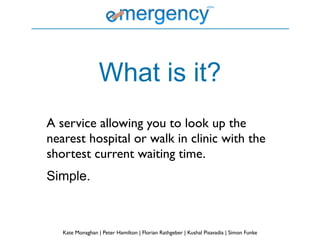 What is it?
A service allowing you to look up the
nearest hospital or walk in clinic with the
shortest current waiting time.
Simple.



   Kate Monaghan | Peter Hamilton | Florian Rathgeber | Kushal Pisavadia | Simon Funke
 