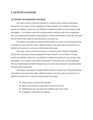 2. SYSTEM ANALYSIS

2.1 STUDY ON EXISTING SYSTEM
       The system, which is followed at present, is a manual system, which has elaborated
function for every process, hence management of data manually was too difficult. Existing
system was studied; it seems to be very difficult to maintain the details of every customer, item
and supplier . It is a tedious work in the existing system to allot the work to every department.
They are maintaining their details in hard copies(i.e. Hand written format) . Every time they send
only the hand written copies for purchasing yarn, accessories etc..
       The project is developed to maintain all these details in a easiest way. The project having
all facilities to store and retrieve data , Maintain and know the order status every time. So it is
helpful for the end user to work easy with the help of the project.
       The system, which is followed at present, is a manual system, which has elaborated
function for every process, hence management of data manually was too difficult. Existing
system was studied; it seems to be very difficult to maintain the details of every customer, item
and supplier . It is a tedious work in the existing system to allot the work to every department.
They are maintaining their details in manual way. Every time the user need to concentrate about
the stock and the expiry date.
       The project is developed to maintain all these details in a easiest way. The project having
all facilities to store and retrieve data , Maintain and know the order status every time. So it is
helpful for the end user to work easy with the help of the project.


            Large amount of clerical Time required.
            There is always delay in information search and retrieval.
            Administrator does not support for multiple request from client.
            A qualitative work cannot be achieved.
 