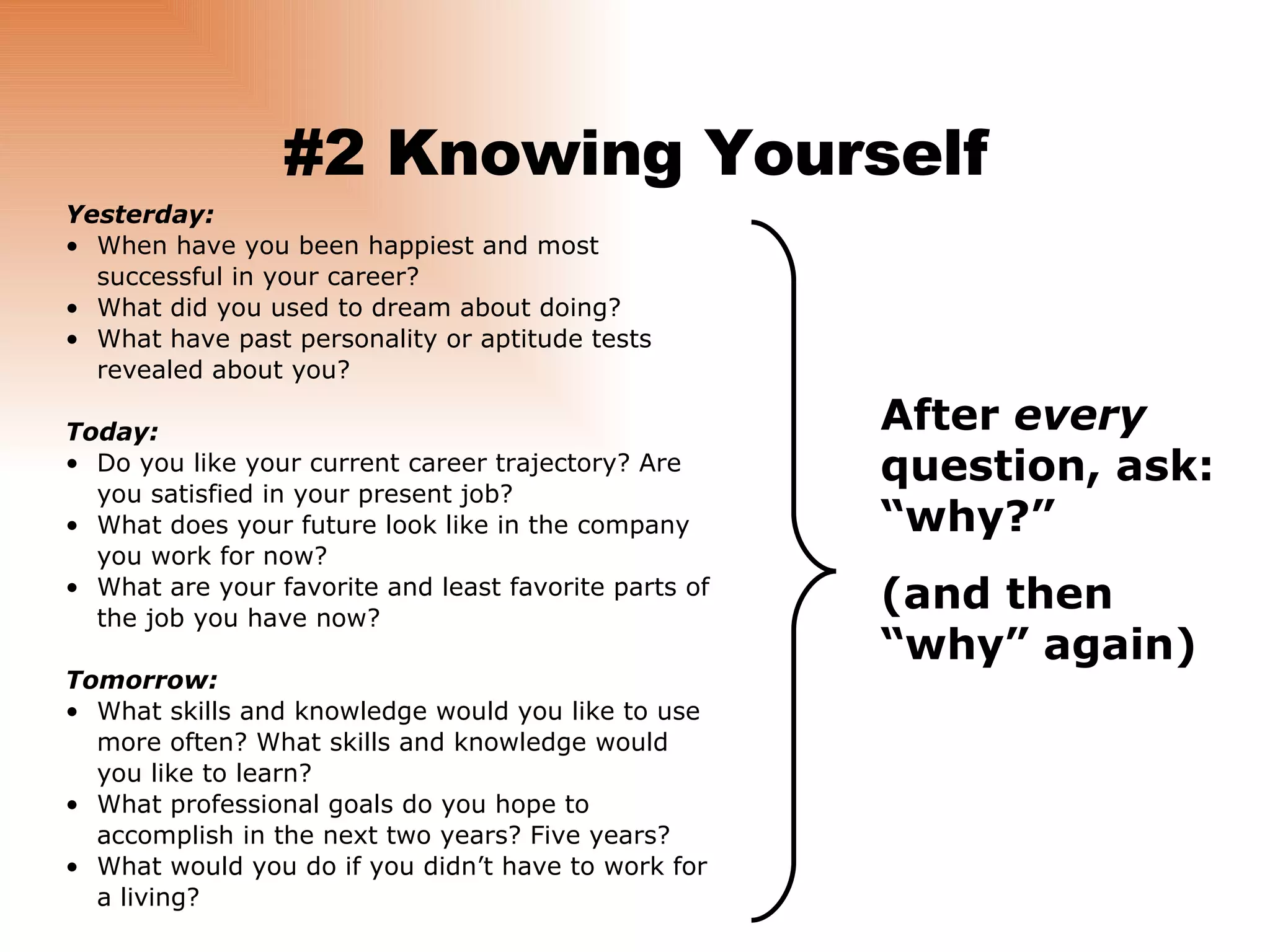 #2 Knowing Yourself Yesterday: When have you been happiest and most successful in your career? What did you used to dream about doing? What have past personality or aptitude tests revealed about you? Today: Do you like your current career trajectory? Are you satisfied in your present job? What does your future look like in the company you work for now? What are your favorite and least favorite parts of the job you have now? Tomorrow: What skills and knowledge would you like to use more often? What skills and knowledge would you like to learn? What professional goals do you hope to accomplish in the next two years? Five years? What would you do if you didn’t have to work for a living? After  every  question, ask: “why?” (and then “why” again) 