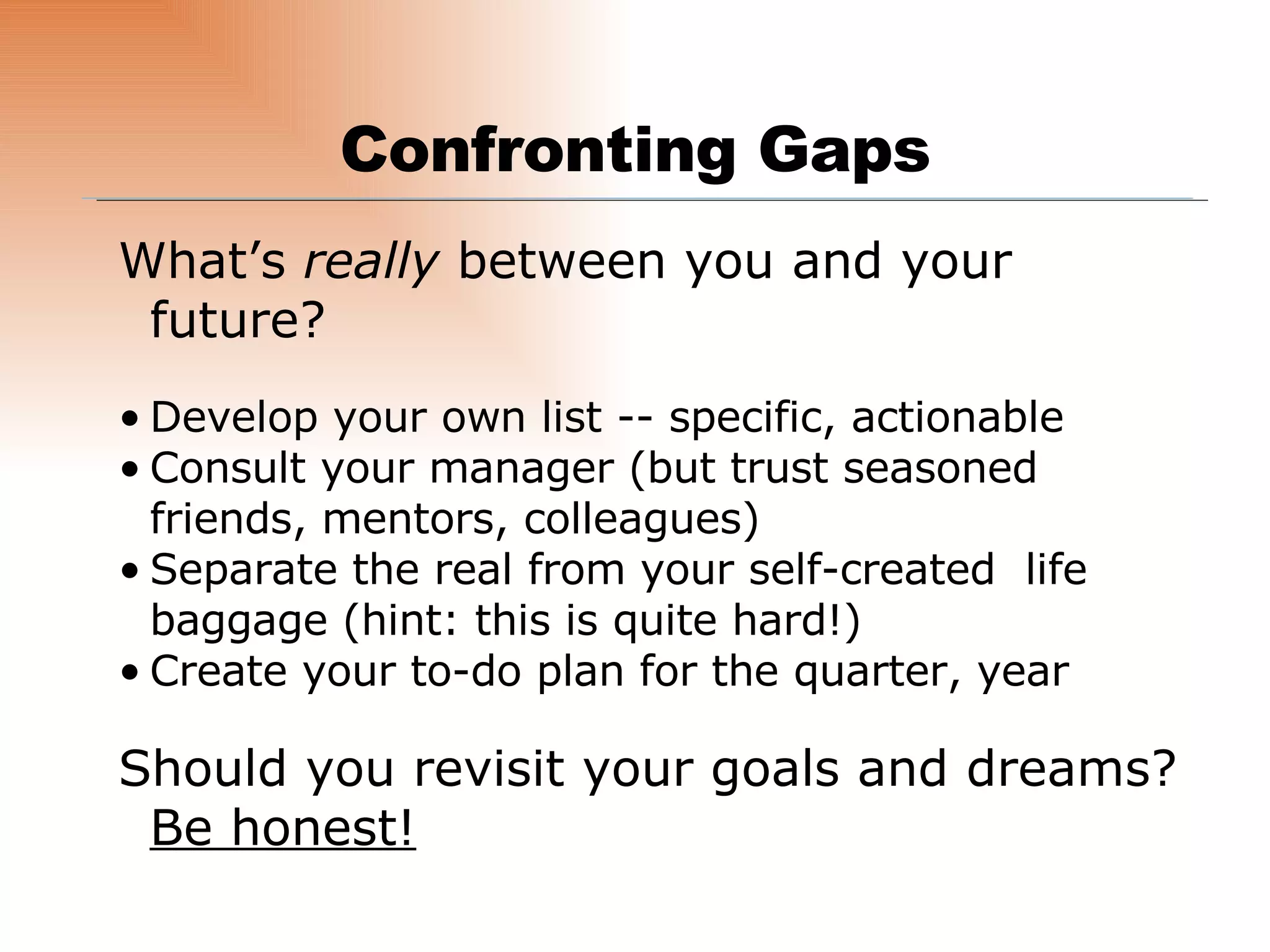Confronting Gaps What’s  really  between you and your future? Develop your own list -- specific, actionable Consult your manager (but trust seasoned friends, mentors, colleagues) Separate the real from your self-created  life baggage (hint: this is quite hard!) Create your to-do plan for the quarter, year Should you revisit your goals and dreams?  Be honest! 