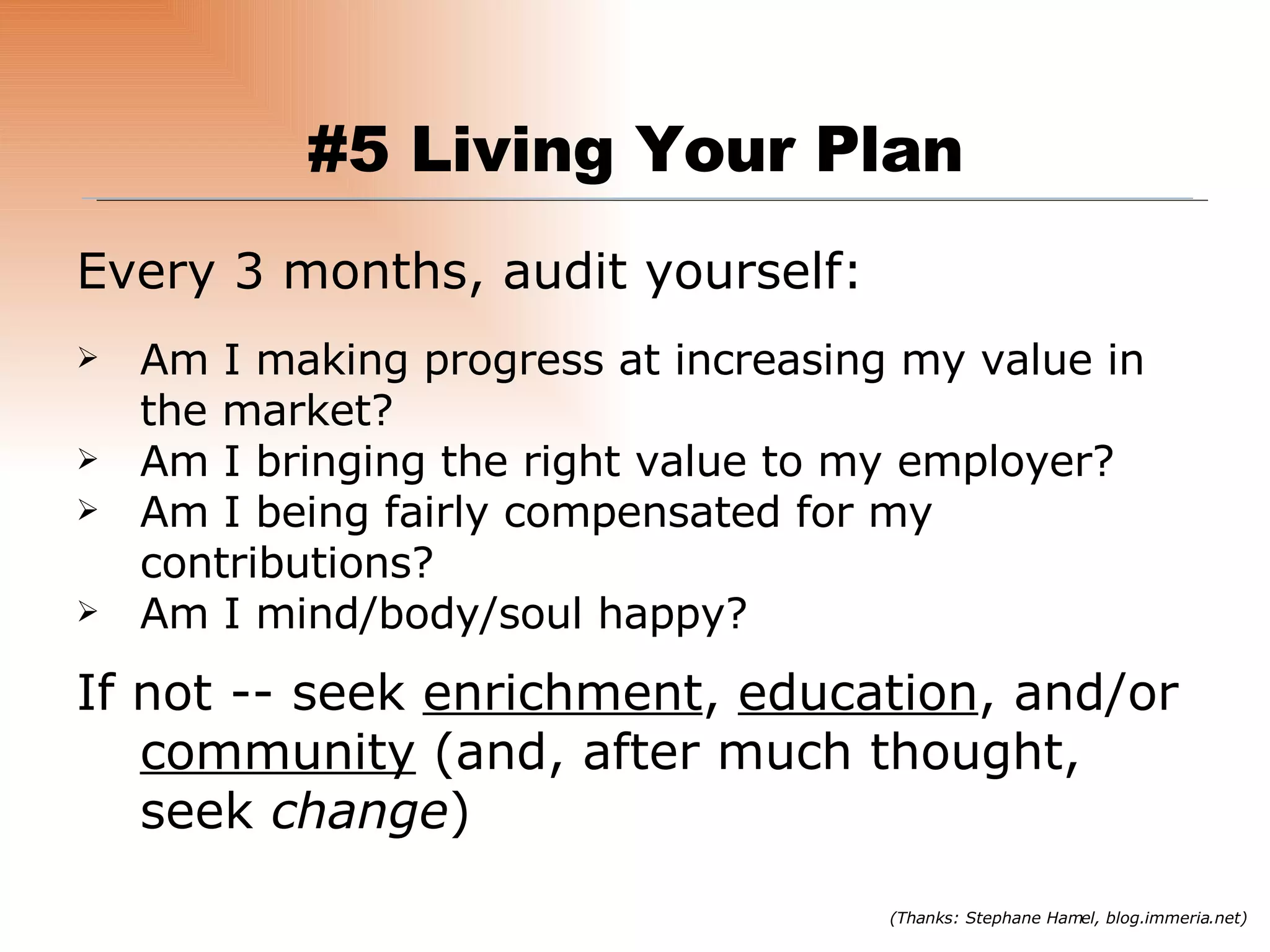 Every 3 months, audit yourself: Am I making progress at increasing my value in the market? Am I bringing the right value to my employer? Am I being fairly compensated for my contributions? Am I mind/body/soul happy? If not -- seek  enrichment ,  education , and/or  community  (and, after much thought, seek  change ) (Thanks: Stephane Hamel, blog.immeria.net) #5 Living Your Plan 