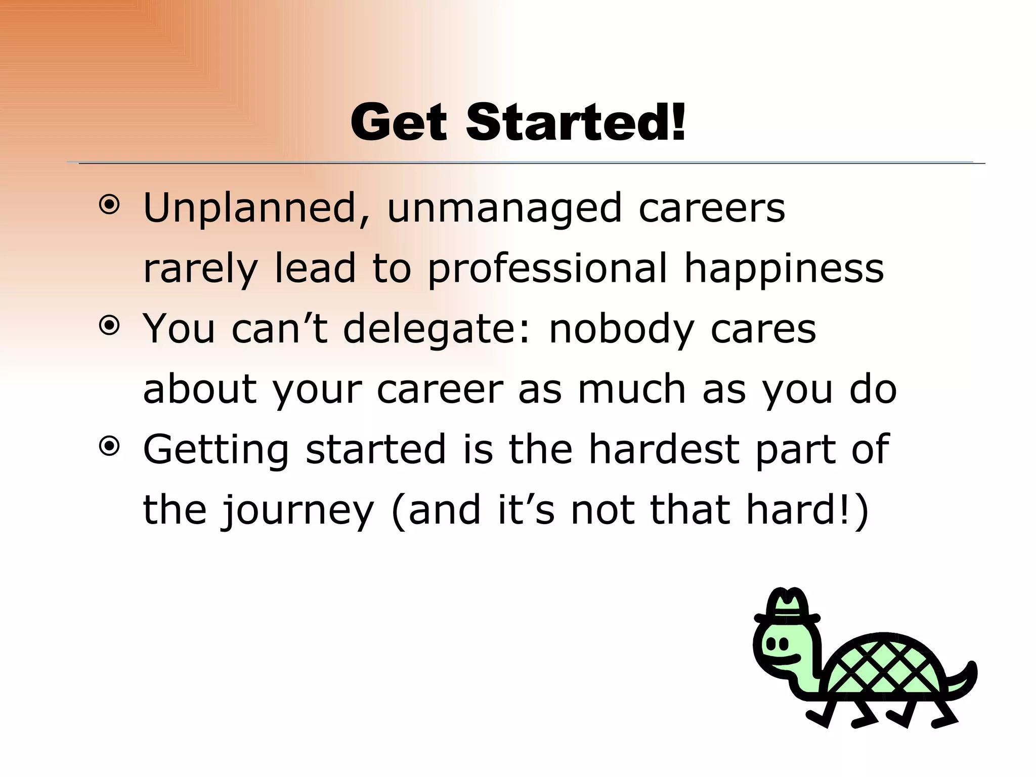 Unplanned, unmanaged careers rarely lead to professional happiness You can’t delegate: nobody cares about your career as much as you do Getting started is the hardest part of the journey (and it’s not that hard!) Get Started! 