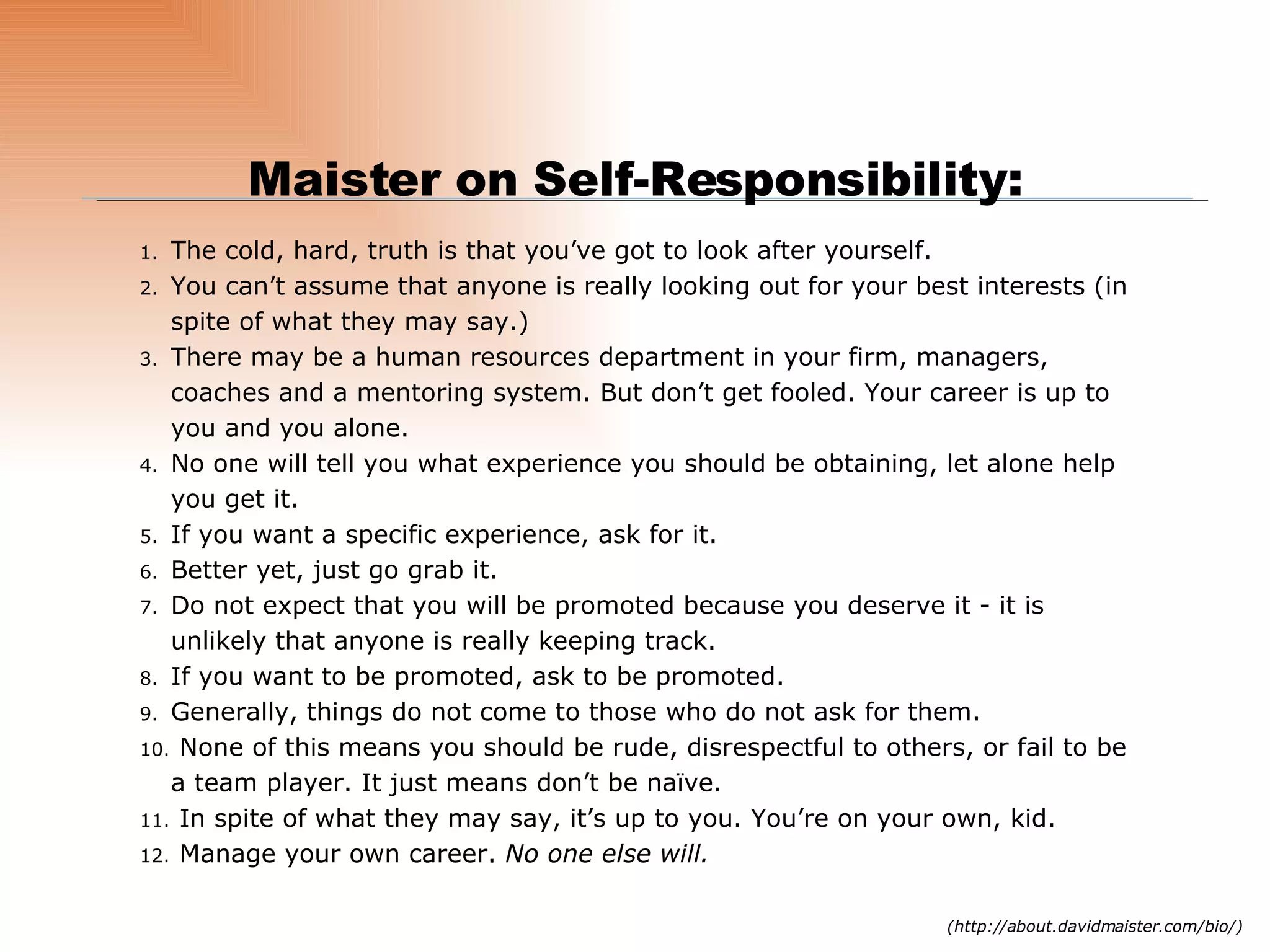 The cold, hard, truth is that you’ve got to look after yourself. You can’t assume that anyone is really looking out for your best interests (in spite of what they may say.) There may be a human resources department in your firm, managers, coaches and a mentoring system. But don’t get fooled. Your career is up to you and you alone. No one will tell you what experience you should be obtaining, let alone help you get it. If you want a specific experience, ask for it.  Better yet, just go grab it. Do not expect that you will be promoted because you deserve it - it is unlikely that anyone is really keeping track.  If you want to be promoted, ask to be promoted. Generally, things do not come to those who do not ask for them. None of this means you should be rude, disrespectful to others, or fail to be a team player. It just means don’t be naïve. In spite of what they may say, it’s up to you. You’re on your own, kid. Manage your own career.  No one else will.   Maister on Self-Responsibility: (http://about.davidmaister.com/bio/) 