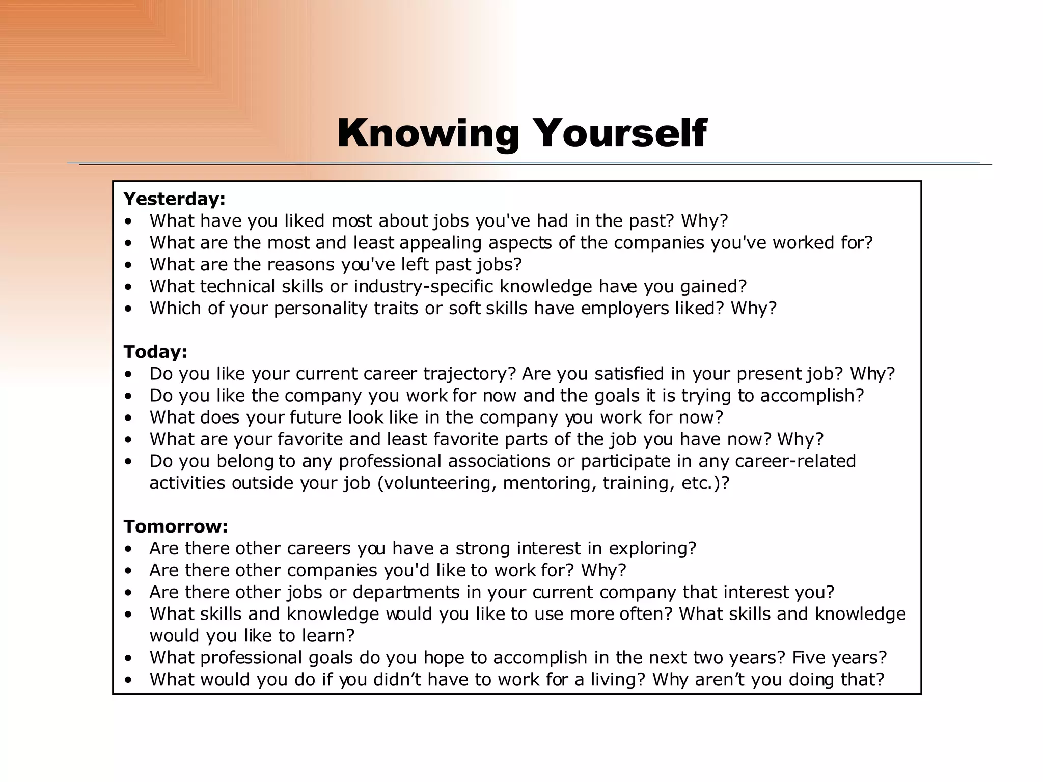Knowing Yourself Yesterday: What have you liked most about jobs you've had in the past? Why? What are the most and least appealing aspects of the companies you've worked for? What are the reasons you've left past jobs? What technical skills or industry-specific knowledge have you gained? Which of your personality traits or soft skills have employers liked? Why? Today: Do you like your current career trajectory? Are you satisfied in your present job? Why? Do you like the company you work for now and the goals it is trying to accomplish? What does your future look like in the company you work for now? What are your favorite and least favorite parts of the job you have now? Why? Do you belong to any professional associations or participate in any career-related activities outside your job (volunteering, mentoring, training, etc.)? Tomorrow: Are there other careers you have a strong interest in exploring? Are there other companies you'd like to work for? Why? Are there other jobs or departments in your current company that interest you? What skills and knowledge would you like to use more often? What skills and knowledge would you like to learn? What professional goals do you hope to accomplish in the next two years? Five years? What would you do if you didn’t have to work for a living? Why aren’t you doing that? 