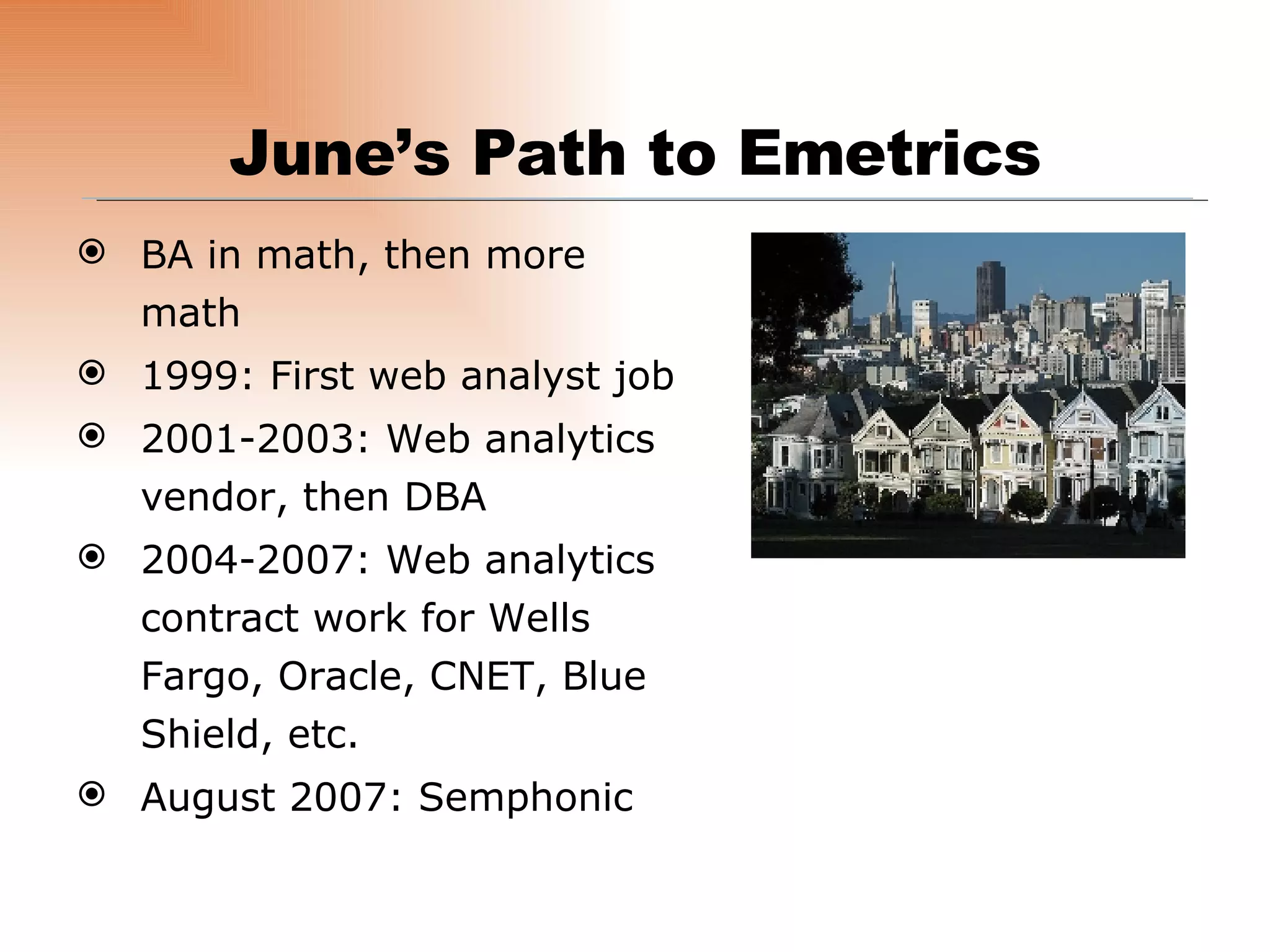 BA in math, then more math 1999: First web analyst job 2001-2003: Web analytics vendor, then DBA 2004-2007: Web analytics contract work for Wells Fargo, Oracle, CNET, Blue Shield, etc. August 2007: Semphonic June’s Path to Emetrics 