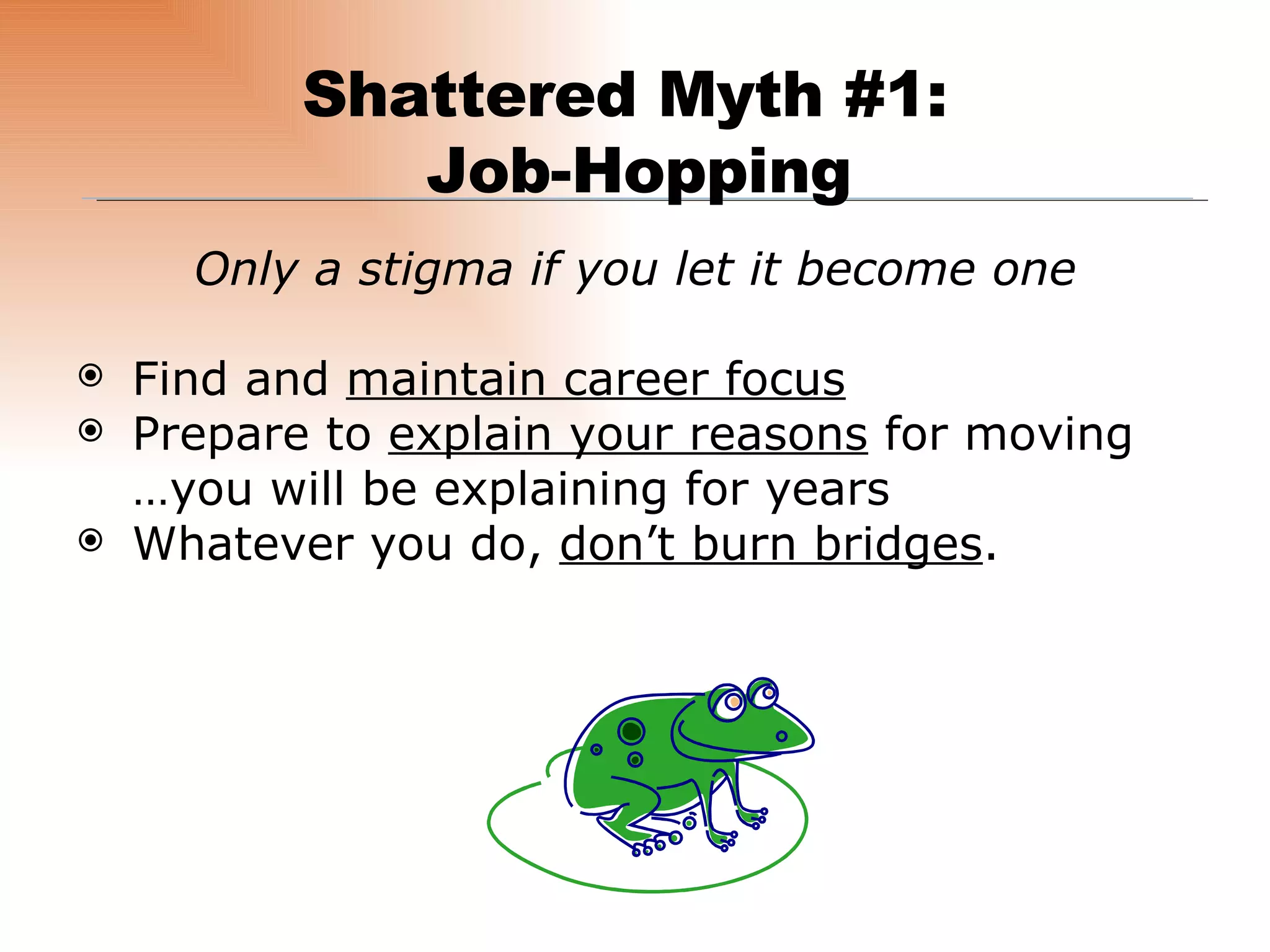 Only a stigma if you let it become one Find and  maintain career focus Prepare to  explain your reasons  for moving  …you will be explaining for years  Whatever you do,  don’t burn bridges . Shattered Myth #1:  Job-Hopping 
