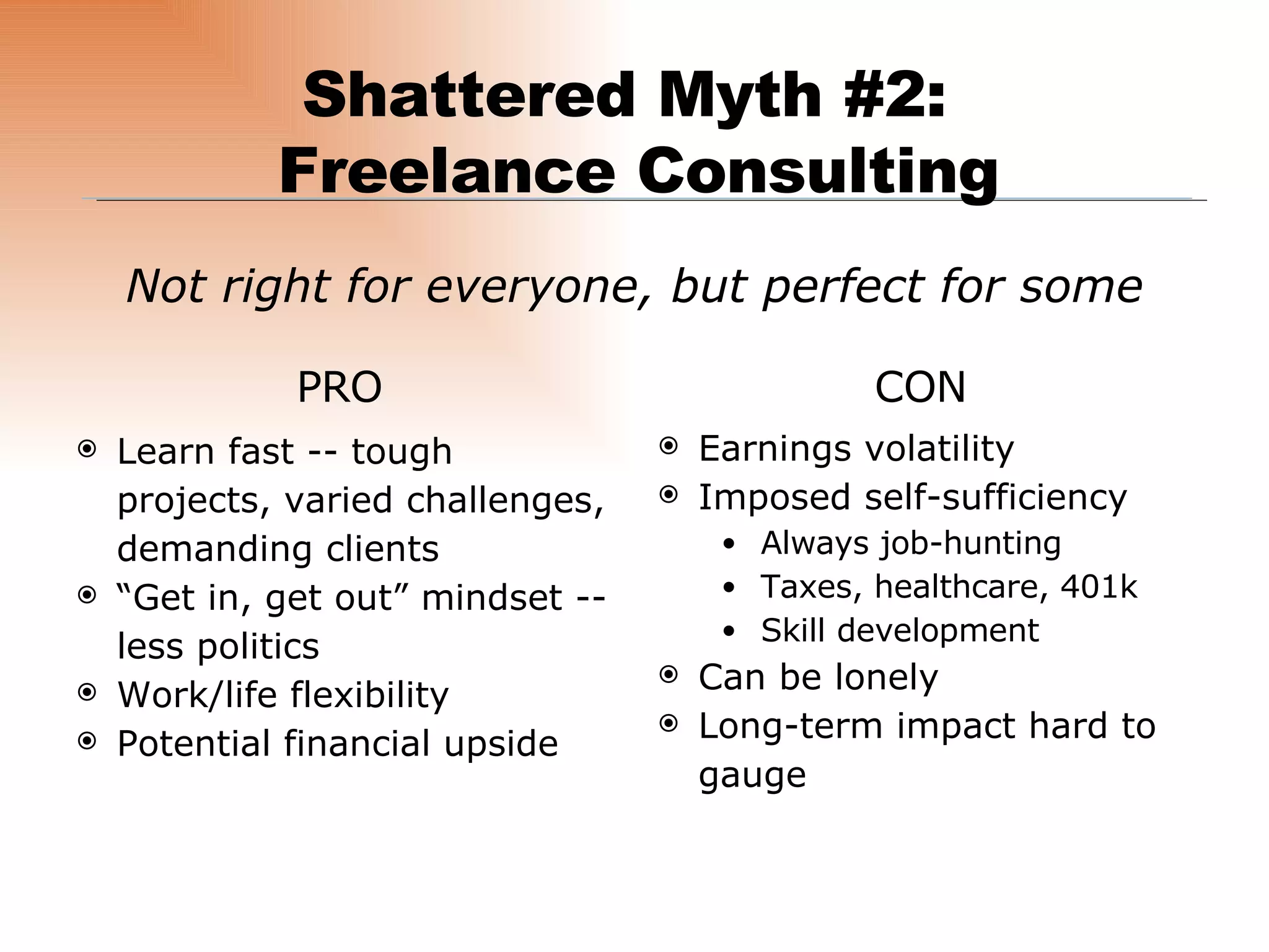 Not right for everyone, but perfect for some Shattered Myth #2:  Freelance Consulting PRO CON Learn fast -- tough projects, varied challenges, demanding clients “ Get in, get out” mindset -- less politics Work/life flexibility Potential financial upside Earnings volatility Imposed self-sufficiency Always job-hunting Taxes, healthcare, 401k Skill development Can be lonely Long-term impact hard to gauge 