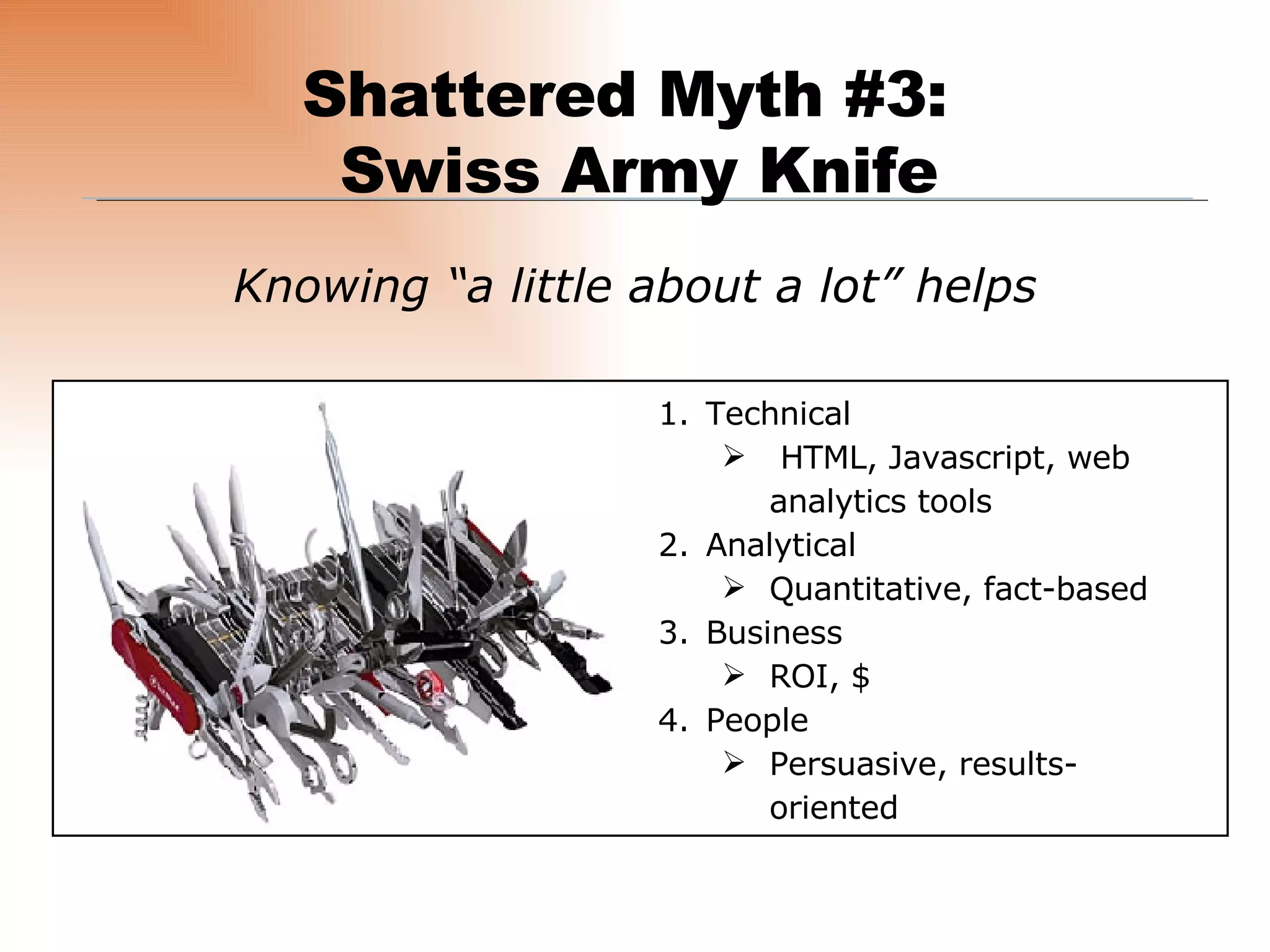 Knowing “a little about a lot” helps Shattered Myth #3:  Swiss Army Knife Technical HTML, Javascript, web analytics tools Analytical Quantitative, fact-based Business ROI, $ People Persuasive, results-oriented 