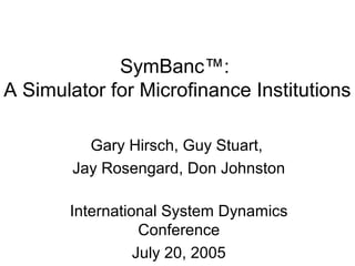 SymBanc™: 
A Simulator for Microfinance Institutions 
Gary Hirsch, Guy Stuart, 
Jay Rosengard, Don Johnston 
International System Dynamics 
Conference 
July 20, 2005 
 