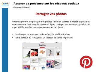 Assurer sa présence sur les réseaux sociaux
Pinterest permet de partager des photos selon les centres d'intérêt et passions.
Vous avez une boutique de bijoux en ligne, partagez vos nouveaux produits et
soyez visible avec les membres passionnés de bijoux.
• Les images comme source de recherche et d’inspiration
• Utile partout où l’image est un vecteur de vente important
Pourquoi Pinterest ?
 