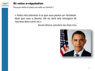 Et votre e-réputation
« Faites très attention à ce que vous postez sur Facebook.
Quoi que vous y fassiez, tôt ou tard cela émergera de
nouveau dans votre vie.»
Barack Obama, président des Etats-Unis
Pourquoi mettre en place une veille sur Internet ?
14
 
