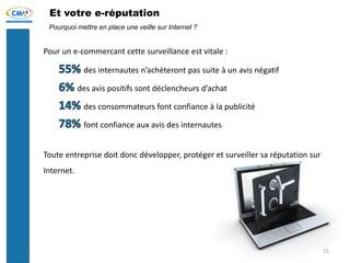 Et votre e-réputation
Pour un e-commercant cette surveillance est vitale :
des internautes n’achèteront pas suite à un avis négatif
des avis positifs sont déclencheurs d’achat
des consommateurs font confiance à la publicité
font confiance aux avis des internautes
Toute entreprise doit donc développer, protéger et surveiller sa réputation sur
Internet.
Pourquoi mettre en place une veille sur Internet ?
15
 