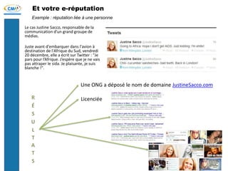 Et votre e-réputation
Le cas Justine Sacco, responsable de la
communication d’un grand groupe de
médias.
Juste avant d'embarquer dans l'avion à
destination de l'Afrique du Sud, vendredi
20 décembre, elle a écrit sur Twitter : "Je
pars pour l’Afrique. J’espère que je ne vais
pas attraper le sida. Je plaisante, je suis
blanche !".
Exemple : réputation liée à une personne
Une ONG a déposé le nom de domaine JustineSacco.com
Licenciée
 