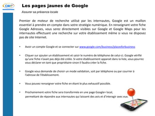 Les pages jaunes de Google
Premier de moteur de recherche utilisé par les internautes, Google est un maillon
essentiel à prendre en compte dans votre stratégie numérique. En renseignant votre fiche
Google Adresses, vous serez directement visibles sur Google et Google Maps pour les
internautes effectuant une recherche sur votre établissement même si vous ne disposez
pas de site Internet.
• Avoir un compte Google et se connecter sur www.google.com/business/placesforbusiness
• Cliquer sur ajouter un établissement et saisir le numéro de téléphone de celui-ci. Google vérifié
qu’une fiche n’avait pas déjà été créée. Si votre établissement apparait dans la liste, vous pourrez
vous déclarer en tant que propriétaire sinon il faudra créer la fiche.
• Google vous demande de choisir un mode validation, soit par téléphone ou par courrier à
l’adresse de l’établissement.
• Vous pouvez renseigner votre fiche en étant le plus exhaustif possible.
• Prochainement votre fiche sera transformée en une page Google+ local,
permettant de répondre aux internautes qui laissent des avis et d’interagir avec eux.
Assurer sa présence locale
 