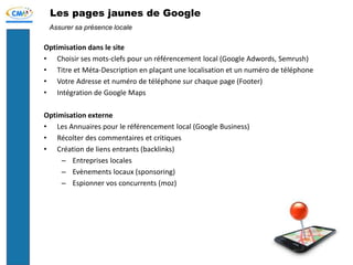 Les pages jaunes de Google
Optimisation dans le site
• Choisir ses mots-clefs pour un référencement local (Google Adwords, Semrush)
• Titre et Méta-Description en plaçant une localisation et un numéro de téléphone
• Votre Adresse et numéro de téléphone sur chaque page (Footer)
• Intégration de Google Maps
Optimisation externe
• Les Annuaires pour le référencement local (Google Business)
• Récolter des commentaires et critiques
• Création de liens entrants (backlinks)
– Entreprises locales
– Evènements locaux (sponsoring)
– Espionner vos concurrents (moz)
Assurer sa présence locale
 