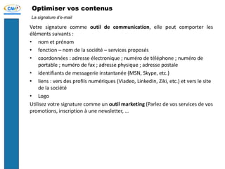 Optimiser vos contenus
Votre signature comme outil de communication, elle peut comporter les
éléments suivants :
• nom et prénom
• fonction – nom de la société – services proposés
• coordonnées : adresse électronique ; numéro de téléphone ; numéro de
portable ; numéro de fax ; adresse physique ; adresse postale
• identifiants de messagerie instantanée (MSN, Skype, etc.)
• liens : vers des profils numériques (Viadeo, LinkedIn, Ziki, etc.) et vers le site
de la société
• Logo
Utilisez votre signature comme un outil marketing (Parlez de vos services de vos
promotions, inscription à une newsletter, …
La signature d’e-mail
 