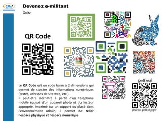 Devenez e-militant
Quizz
QR Code
Le QR Code est un code barre à 2 dimensions qui
permet de stocker des informations numériques
(textes, adresses de site web, etc.).
Il peut-être déchiffré à partir d'un téléphone
mobile équipé d'un appareil photo et du lecteur
approprié. Imprimé sur un support ou placé dans
l'environnement urbain, il permet de relier
l'espace physique et l'espace numérique.
 