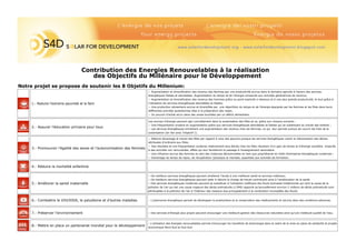 Notre projet se propose de soutenir les 8 Objetifs du Millenium:
1.- Reduire l’extreme pauvreté et la faim
2.- Assurer l’éducation primaire pour tous
3.- Promouvoir l’égalité des sexes et l’autonomisation des femmes
4.- Réduire la mortalité enfantine
5.- Améliorer la santé maternelle
6.- Combattre le VIH/SIDA, le paludisme et d’autres maladies
7.- Préserver l’environnement
8.- Mettre en place un partenariat mondial pour le développement
− Augmentation et diversification des revenus des femmes par une productivité accrue dans le domaine agricole à travers des services
énergétiques fiables et abordables. Augmentation du temps et de l’énergie consacrés aux activités génératrices de revenus;
− Augmentation et diversification des revenus des hommes grâce au point explicité ci-dessous et à une plus grande productivité, le tout grâce à
l’utilisation de services énergétiques abordables et fiables;
− Une production alimentaire accrue et diversifiée par une répartition du temps et de l’énergie épargnés par les femmes et les filles dans leurs
différentes activités quotidiennes liées à la préparation des repas;
− Un pouvoir d’achat accru dans des zones touchées par un déficit alimentaire.
Les sources d’énergie peuvent agir concrètement dans la scolarisation des filles et ce, grâce aux moyens suivants :
− Une fréquentation scolaire en augmentation grâce aux services énergétiques abordables et fiables qui se substituent au travail des enfants ;
− Les services énergétiques entraînent une augmentation des revenus chez les femmes, ce qui leur permet surtout de couvrir les frais de la
scolarisation (en lien avec l’objectif 1).
− Réduire davantage le travail des filles par rapport à celui des garçons puisque les services énergétiques visent la mécanisation des tâches
attribuées d’ordinaire aux filles;
− Des résultats et une fréquentation scolaires relativement plus élevés chez les filles résultant d’un gain de temps et d’énergie autrefois onsacrés
à des activités non rémunérées, effets qui leur faciliteront le passage à l’enseignement secondaire.
− Une influence accrue des femmes au sein des instances décisionnelles en tant que propriétaires et chefs d’entreprise énergétiques modernes ;
− Davantage de temps de repos, de récupération (physique et mentale, essentiels aux activités de formation.
− De meilleurs services énergétiques peuvent améliorer l’accès à une meilleure santé et services médicaux.
− De meilleurs services énergétiques peuvent aider à réduire la charge de travail contribuant ainsi à l’amélioration de la santé.
− Des services énergétiques modernes peuvent se substituer à l’utilisation inefficace des fiouls biomasse traditionnels qui sont la cause de la
pollution de l’air qui est une cause majeure des décès prématurés (L’OMS rapporte qu’annuellement environ 2 millions de décès prématurés sont
attribuables à la pollution de l’air à l’intérieur des maisons due principalement à la combustion incomplète des fiouls)
− Des services d’énergie plus propre peuvent encourager une meilleure gestion des ressources naturelles ainsi qu’une meilleure qualité de l’eau.
Contribution des Energies Renouvelables à la réalisation
des Objectifs du Millénaire pour le Développement
- L’autonomie énergétique permet de développer la prophyilaxie et la conservation des médicaments et vaccins dans des conditions pérennes.
- L’utilisation des énergies renouvelables permet d’encourger les transferts de technologie dans le cadre de la mise en place de solidarité et projets
économique Nord-Sud et Sud-Sud
 