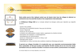 A
--------
--------
--5
Notre pilote pourra être répliqué autant que de besoin dans tous les villages le désirant en
partenariat avec les autorités locales et les coopérations internationales.
Le E-Millenium Village S4D est un concept utilisant les énergies vertes pour répondre aux objectifs
suivants :
- Accès à l’eau potable
- Élimination de la pénibilité d’accès à l’eau pour les femmes
- Accès à l’électricité
- Accès aux TIC et internet
- Limitation de la déforestation (cuiseur solaire, suppression du charbon de bois)
- Participation de la diaspora / co-développement
- Développement de l’autonomisation
- Accès aux médicaments et vaccins en milieux rural
- Éclairage public 24/24h
- Scolarisation en milieu rural dans des conditions modernes d’éclairage permanent.
Il permet aux villages d’accéder à la modernité avec une empreinte environnementale faible
donc soutenable. Le fait que la place soit éclairée 24/24h recréera de la vie et du lien social,
permettant ainsi aux enfants d’accéder à la lecture en tout confort (contrairement à la bougie).
Ce concept intégré est une marque déposée au nom de S4D.
Le E-Millenium Village S4D
 