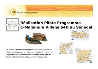 FONTAINED’EA
Salledejeux
pourenfants
Réalisation Pilote Programme
E-Millenium Village S4D au Sénégal
Le E-Millenium Village S4D
Le premier E-Millenium Village S4D sera construit soit dans le
région de Diourbel, la région de Fatick, la région de
Ziguinchor avec la collaboration de l’Association HASDET -
Horizon Action et Solidarité pour le Développement
 
