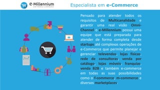 Especialista em e-Commerce
Pensado para atender todos os
requisitos de Multicanalidade e
garantir uma real visão Omni-
Channel o e-Millennium possui uma
equipe que está preparada para
atender de forma completa desde
startups até complexas operações de
e-Commerce que permite planejar e
gerenciar televendas, lojas físicas,
rede de consultoras, venda por
catálogo, lojas móveis, franquias,
venda B2B e também e-commerce
em todas as suas possibilidades
como o f-commerce, m-commerce e
diversos marketplaces.
 