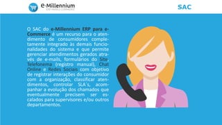 SAC
O SAC do e-Millennium ERP para e-
Commerce é um recurso para o aten-
dimento de consumidores comple-
tamente integrado às demais funcio-
nalidades do sistema e que permite
gerenciar atendimentos gerados atra-
vés de e-mails, formulários do Site,
Telefonema (registro manual), Chat
Online e Redes Sociais com objetivo
de registrar interações do consumidor
com a organização, classificar aten-
dimentos, controlar SLA´s, acom-
panhar a evolução dos chamados que
eventualmente precisem ser es-
calados para supervisores e/ou outros
departamentos.
 