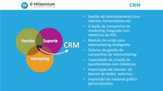 CRM
• Gestão de relacionamento com
clientes, fornecedores etc.
• Criação de campanhas de
marketing integrado com
relatórios de ROI.
• Modulo de script para
telemarketing inteligente.
• Sistema de gestão de
campanhas de telemarketing.
• Capacidade de criação de
questionários com relatórios.
• Importação de clientes de
bancos de dados externos.
• Impressão de material gráfico
personalizados.
 