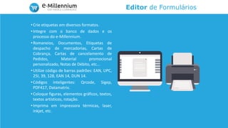 Editor de Formulários
•Crie etiquetas em diversos formatos.
•Integre com o banco de dados e os
processo do e-Millennium.
•Romaneios, Documentos, Etiquetas de
despacho de mercadorias, Cartas de
Cobrança, Cartas de cancelamento de
Pedidos, Material promocional
personalizado, Notas de Débito, etc...
•Utilize código de barras padrões: EAN, UPC,
25I, 39, 128, EAN 14, DUN 14.
•Códigos inteligentes: Qrcode, Sigep,
PDF417, Datamatrix.
•Coloque figuras, elementos gráficos, textos,
textos artísticos, rotação.
•Imprima em impressora térmicas, laser,
inkjet, etc.
 