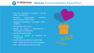 Outras Funcionalidades Específicas
• Lista de casamento / presente / chá de
bebê / chá bar/ etc;
• Produtos customizados (produtos
promocionais, móveis, etc);
• Gestão de manufatura / produção – MRP I
e MRP II;
• Faturamento recorrente;
• Gestão de marcas – licenciamento e
licenciados com Royalties;
• Gestão de encomendas;
• Controle e gestão de modelos de
consignação;
• Automação avançada de crossdocking;
• PLM – Gestão do ciclo de vida do produto;
• AFV – Automação de força de venda.
 