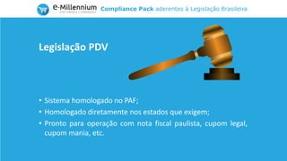 Compliance Pack aderentes à Legislação Brasileira
• Sistema homologado no PAF;
• Homologado diretamente nos estados que exigem;
• Pronto para operação com nota fiscal paulista, cupom legal,
cupom mania, etc.
Legislação PDV
 