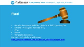 Compliance Pack aderentes à Legislação Brasileira
• Geração de arquivos SINTEGRA, SPED fiscal, SPED Contribuições;
• Emissão e mensageria nativa de NF-e;
• CT-e;
• MDF-e;
• Obrigações acessórias;
Manual do módulo fiscal Millennium:
http://www.millennium.com.br/solucoes/millennium-sped.html
Fiscal
 