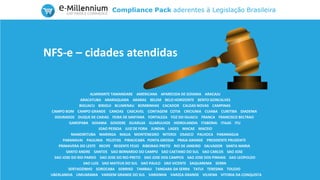 Compliance Pack aderentes à Legislação Brasileira
ALMIRANTE TAMANDARE AMERICANA APARECIDA DE GOIANIA ARACAJU
ARACATUBA ARARAQUARA ARARAS BELEM BELO HORIZONTE BENTO GONCALVES
BIGUACU BIRIGUI BLUMENAU BOMBINHAS CACADOR CALDAS NOVAS CAMPINAS
CAMPO BOM CAMPO GRANDE CANOAS CASCAVEL CONTAGEM COTIA CRICIUMA CUIABA CURITIBA DIADEMA
DOURADOS DUQUE DE CAXIAS FEIRA DE SANTANA FORTALEZA FOZ DO IGUACU FRANCA FRANCISCO BELTRAO
GAROPABA GOIANIA GOIOERE GUARUJA GUARULHOS HIDROLANDIA ITABORAI ITAJAI ITU
JOAO PESSOA JUIZ DE FORA JUNDIAI LAGES MACAE MACEIO
MANDIRITUBA MARINGA MAUA MONTENEGRO NITEROI OSASCO PALHOCA PARANAGUA
PARANAVAI PAULINIA PELOTAS PIRACICABA PONTA GROSSA PRAIA GRANDE PRESIDENTE PRUDENTE
PRIMAVERA DO LESTE RECIFE REGENTE FEIJO RIBEIRAO PRETO RIO DE JANEIRO SALVADOR SANTA MARIA
SANTO ANDRE SANTOS SAO BERNARDO DO CAMPO SAO CAETANO DO SUL SAO CARLOS SAO JOSE
SAO JOSE DO RIO PARDO SAO JOSE DO RIO PRETO SAO JOSE DOS CAMPOS SAO JOSE DOS PINHAIS SAO LEOPOLDO
SAO LUIS SAO MATEUS DO SUL SAO PAULO SAO VICENTE SAQUAREMA SERRA
SERTAOZINHO SOROCABA SORRISO TAMBAU TANGARA DA SERRA TATUI TERESINA TOLEDO
UBERLANDIA UMUARAMA VARGEM GRANDE DO SUL VARGINHA VARZEA GRANDE VILHENA VITORIA DA CONQUISTA
NFS-e – cidades atendidas
 