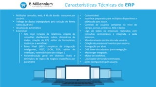 Características Técnicas do ERP
• Múltiplas camadas, web, 4 Kb de banda consumo por
usuário.
• Tráfego de dados criptografado pela solução de forma
nativa (128 bits)
• Atualização automática
• Extensível
• Alto nível (criação de relatórios, criação de
consultas, dashboards, cubos, dicionários de
dados, criação de KPI, editor de formulários,
históricos e workflow)
• Baixo Nível (API’s completas de integração
inteligentes, REST, JSON, SOA, editor de
interfaces, extensibilidade de códigos )
• Parametrização geral em diversos níveis e
definições de regras de negócio específicas por
parâmetro
• Customizável.
• Interface preparada para múltiplos dispositivos e
otimizada para touch.
• Controle de usuários completo no nível de
campo, acesso, processo, tela e dados.
• Logs de todos os processos realizados com
consultas centralizadas e integrada a cada
processo.
• Monitoramento on-line de cada usuário.
• Criação de processos favoritos por usuário.
• Navegação por abas.
• Drill down de cadastros para navegação.
• Messenger integrado.
• Motor de workflow.
• Localizador de funções otimizado.
• Grids configuráveis por usuário.
 