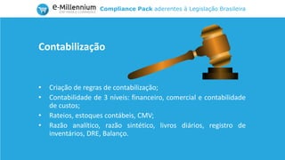 Compliance Pack aderentes à Legislação Brasileira
• Criação de regras de contabilização;
• Contabilidade de 3 níveis: financeiro, comercial e contabilidade
de custos;
• Rateios, estoques contábeis, CMV;
• Razão analítico, razão sintético, livros diários, registro de
inventários, DRE, Balanço.
Contabilização
 