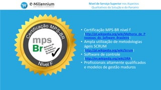 Nível de Serviço Superior nos Aspectos
Qualitativos da Solução e do Parceiro
• Certificação MPS-BR nível f
(http://pt.wikipedia.org/wiki/Melhoria_de_P
rocessos_do_Software_Brasileiro)
• Ampla utilização de metodologias
ágeis SCRUM
(http://pt.wikipedia.org/wiki/Scrum)
• Software de controle
(http://en.wikipedia.org/wiki/JIRA)
• Profissionais altamente qualificados
e modelos de gestão maduros
 