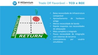 Trade Off Favorável – TCO x ROI
• Baixa necessidade de infraestrutura
comparável
• Aproveitamento de hardware
antigo
• Menos necessidade de banda
• Rápida respostas nas necessidades
de adequação
• Mais completo e integrado
• Pouca necessidade de integração
com sistemas de terceiros
• Licenciamento por usuário
simultâneo
 