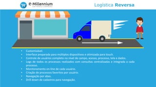 Logística Reversa
• Customizável.
• Interface preparada para múltiplos dispositivos e otimizada para touch.
• Controle de usuários completo no nível de campo, acesso, processo, tela e dados.
• Logs de todos os processos realizados com consultas centralizadas e integrada a cada
processo.
• Monitoramento on-line de cada usuário.
• Criação de processos favoritos por usuário.
• Navegação por abas.
• Drill down de cadastros para navegação.
 