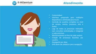 Atendimento
• Customizável.
• Interface preparada para múltiplos
dispositivos e otimizada para touch.
• Controle de usuários completo no nível
de campo, acesso, processo, tela e
dados.
• Logs de todos os processos realizados
com consultas centralizadas e integrada
a cada processo.
• Monitoramento on-line de cada usuário.
• Criação de processos favoritos por
usuário.
• Navegação por abas.
• Drill down de cadastros para navegação.
 