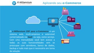 Agilizando seu e-Commerce
O e-Millennium ERP para e-Commerce é um
sistema web, multi-empresa e extensível
comercializado via SaaS, ou seja, como serviço.
Com uma mensalidade você tem acesso a
todas as suas funcionalidades sem se
preocupar com servidores, banco de dados,
backup e tudo mais que é necessário em torno
da solução.
 