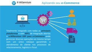 Agilizando seu e-Commerce
Totalmente integrado com todas as principais
plataformas e com API’s de integração abertas
o e-Millennium ERP para e-Commerce pode
gerenciar diversas operações ao mesmo tempo
com um único estoque garantindo o
atendimento do cliente nos processos de
relacionamento, logístico e fiscal.
 