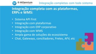 Integração completas com todo sistema
Integração completa com as plataformas,
ERPs e WMS:
• Sistema API First
• Integração com plataformas
• Integração com ERP corporativo
• Integração com WMS
• Ampla gama de soluções do ecossistema
• Chat, Gateways, conciliadores, Fretes, AFV, etc
 