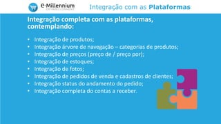 Integração com as Plataformas
Integração completa com as plataformas,
contemplando:
• Integração de produtos;
• Integração árvore de navegação – categorias de produtos;
• Integração de preços (preço de / preço por);
• Integração de estoques;
• Integração de fotos;
• Integração de pedidos de venda e cadastros de clientes;
• Integração status do andamento do pedido;
• Integração completa do contas a receber.
 