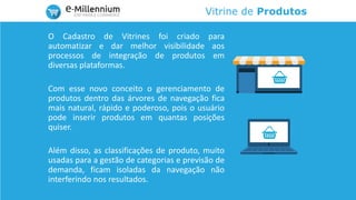 Vitrine de Produtos
O Cadastro de Vitrines foi criado para
automatizar e dar melhor visibilidade aos
processos de integração de produtos em
diversas plataformas.
Com esse novo conceito o gerenciamento de
produtos dentro das árvores de navegação fica
mais natural, rápido e poderoso, pois o usuário
pode inserir produtos em quantas posições
quiser.
Além disso, as classificações de produto, muito
usadas para a gestão de categorias e previsão de
demanda, ficam isoladas da navegação não
interferindo nos resultados.
 