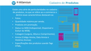 Cadastro de Produtos
Existe uma série de particularidades no cadastro
de produtos, no que se refere ao e-commerce e
dentre essas características destacam-se:
• Fotos;
• Quantidade máxima por venda;
• Produtos em promoção;
• Status na WEB (Indisponível, Disponível e
Excluir da WEB);
• Cubagem (Largura, Altura e Comprimento);
• Anvisa (Código Anvisa, Data Anvisa e
Histórico Anvisa);
• Especificações dos produtos usando Tags
HTML;
 