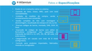 Fotos e Especificações
• Grade de cor e tamanho nativa no sistema;
• Controle de lotes, chassi, IMEI, pack com total
rastreabilidade;
• Unidades de medidas de compra, venda e
armazenamento com conversão;
• Gestão completa de Kits com montagem e
desmontagem, visualização do estoque em sku ou kit;
• Diversos códigos de barras, montado, EAN, DUN 14,
Pack;
• Impressão de códigos de barras com editor de
formulários configurável com capacidade de
impressão de EAN 8 e 13, UPC, 25I, 38, QR code, 128
entre outros;
• Categorização em cascata com mais de 8 níveis
configuráveis;
• Controle para produtos importados, fabricados,
revenda ou consignados.
 